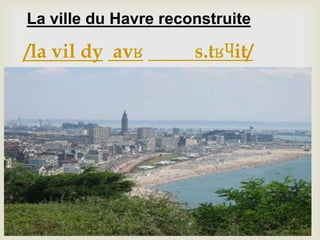 La ville du Havre reconstruite
/la vil dy avʁ s.tʁɥit/
 