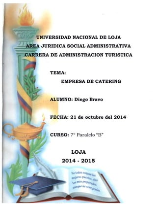 UNIVERSIDAD NACIONAL DE LOJA 
AREA JURIDICA SOCIAL ADMINISTRATIVA 
CARRERA DE ADMINISTRACION TURISTICA 
TEMA: 
EMPRESA DE CATERING 
ALUMNO: Diego Bravo 
FECHA: 21 de octubre del 2014 
CURSO: 7º Paralelo “B” 
LOJA 
2014 - 2015 
 