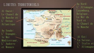 LIMITES TERRITORIELS 
Au Soude: 
L’Espagne, 
le Mer 
Méditerrané, 
L’Andorre 
et Monaco 
Au Nord: 
L’Allemagne, 
Luxemburg, 
Belgique, 
Le Mer du 
Nord et 
le Chanel de 
la Manche 
Al Est: 
La Suisse, 
L’Italie et 
L’Allemagne 
Al Ouest: 
Le Chanel de 
la Manche et 
L’Océan 
Atlantique 
 