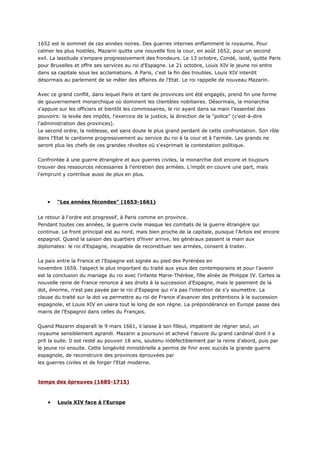 1652 est le sommet de ces années noires. Des guerres internes enflamment le royaume. Pour
calmer les plus hostiles, Mazarin quitte une nouvelle fois la cour, en août 1652, pour un second
exil. La lassitude s'empare progressivement des frondeurs. Le 13 octobre, Condé, isolé, quitte Paris
pour Bruxelles et offre ses services au roi d'Espagne. Le 21 octobre, Louis XIV le jeune roi entre
dans sa capitale sous les acclamations. A Paris, c'est la fin des troubles. Louis XIV interdit
désormais au parlement de se mêler des affaires de l'Etat. Le roi rappelle de nouveau Mazarin.


Avec ce grand conflit, dans lequel Paris et tant de provinces ont été engagés, prend fin une forme
de gouvernement monarchique où dominent les clientèles nobiliaires. Désormais, la monarchie
s'appuie sur les officiers et bientôt les commissaires, le roi ayant dans sa main l'essentiel des
pouvoirs: la levée des impôts, l'exercice de la justice, la direction de la "police" (c'est-à-dire
l'administration des provinces).
Le second ordre, la noblesse, est sans doute le plus grand perdant de cette confrontation. Son rôle
dans l'Etat le cantonne progressivement au service du roi à la cour et à l'armée. Les grands ne
seront plus les chefs de ces grandes révoltes où s'exprimait la contestation politique.


Confrontée à une guerre étrangère et aux guerres civiles, la monarchie doit encore et toujours
trouver des ressources nécessaires à l'entretien des armées. L'impôt en couvre une part, mais
l'emprunt y contribue aussi de plus en plus.




    •   "Les années fécondes" (1653-1661)


Le retour à l'ordre est progressif, à Paris comme en province.
Pendant toutes ces années, la guerre civile masque les combats de la guerre étrangère qui
continue. Le front principal est au nord, mais bien proche de la capitale, puisque l'Artois est encore
espagnol. Quand la saison des quartiers d'hiver arrive, les généraux passent la main aux
diplomates: le roi d'Espagne, incapable de reconstituer ses armées, consent à traiter.


La paix entre la France et l'Espagne est signée au pied des Pyrénées en
novembre 1659. l'aspect le plus important du traité aux yeux des contemporains et pour l'avenir
est la conclusion du mariage du roi avec l'infante Marie-Thérèse, fille aînée de Philippe IV. Certes la
nouvelle reine de France renonce à ses droits à la succession d'Espagne, mais le paiement de la
dot, énorme, n'est pas payée par le roi d'Espagne qui n'a pas l'intention de s'y soumettre. La
clause du traité sur la dot va permettre au roi de France d'avancer des prétentions à la succession
espagnole, et Louis XIV en usera tout le long de son règne. La prépondérance en Europe passe des
mains de l'Espagnol dans celles du Français.


Quand Mazarin disparaît le 9 mars 1661, il laisse à son filleul, impatient de régner seul, un
royaume sensiblement agrandi. Mazarin a poursuivi et achevé l'œuvre du grand cardinal dont il a
prit la suite. Il est resté au pouvoir 18 ans, soutenu indéfectiblement par la reine d'abord, puis par
le jeune roi ensuite. Cette longévité ministérielle a permis de finir avec succès la grande guerre
espagnole, de reconstruire des provinces éprouvées par
les guerres civiles et de forger l'Etat moderne.



temps des épreuves (1685-1715)



    •   Louis XIV face à l'Europe
 