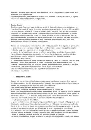 treize ans). Marie de Médicis assume donc la régence. Elle ne change rien au Conseil de feu le roi.
Pour éviter toute reprise d'une
opposition protestante, l'édit de Nantes est à nouveau confirmé. En marge du Conseil, la régente
s'appuie sur le couple des Concini pour gouverner.



Concino Concini
Gentilhomme de Florence, il appartient à une famille de diplomates. Devenu marquis d'Ancre en
1610, il achète ensuite la charge de premier gentilhomme de la chambre du roi. Le 9 février 1611,
il devient lieutenant général de Picardie, province frontière qui garde Paris face aux possessions
espagnoles de l'Artois et de la Flandre. Une seule fonction militaire prestigieuse peut lui donner
l'autorité qui lui manque encore. En 1613, il est fait maréchal de France, bien que ses états de
service militaire soient quasiment nuls. Cette promotion est toute politique: elle place le nouveau
maréchal parmi les premiers hommes de l'Etat. L'essentiel pour la régente est d'avoir assis
définitivement le pouvoir d'un homme qui lui doit tout.


Il existe à la cour des clans, partisans d'une autre politique que celle de la régente, et qui veulent
se faire entendre. Le trésor accumulé par Sully sert désormais à assouvir les appétits des plus
vindicatifs: les princes reçoivent de très fortes gratifications.
La régence de Marie de Médicis marque en effet un tournant dans la politique étrangère de la
France. Elle contribue au retour des jésuites en France. Elle est également plus favorable à un
rapprochement avec les puissances catholiques qu'au soutien des princes protestants,
contrairement à feu Henri IV.
Le Conseil négocie en 1612 le double mariage des enfants de France et d'Espagne: Louis XIII sera
marié avec l'infante Anne d'Autriche, et l'infant Don Philippe avec la sœur aînée de Louis XIII,
Elizabeth. Cette réconciliation des deux plus grandes monarchies d'Europe donne lieu à des fêtes
somptueuses. Cette politique pro-espagnole assure la paix pour vingt ans.
Cette nouvelle orientation n'exclut pas cependant le resserrement de
l'alliance avec l'Angleterre.



    •   Les guerres civiles


Il existe à la cour un courant hostile aux mariages espagnols et aux orientations de la régente,
formé de protestants derrière le duc de Bouillon. Ils voient d'un mauvais œil une régente italienne
appuyer une politique offensive en faveur de la Contre-Réforme.
Enfin, certains sont hostiles à la régente puisque l'instauration
de la paulette a dépouillé nombre de princes de l'attribution de charges, en
faveur d'une bourgeoisie marchande qui s'est accaparée les offices. Les grands,et toute la noblesse
traditionnelle rêvent du retour à une monarchie dans laquelle le roi est conseillé par les grands. De
janvier 1614 à avril 1617 se déroulent trois guerres civiles suivies de réconciliation. Pour les deux
premières, des traités furent conclus (la paix de Sainte-Menehould le 15 mai
1614; la paix de Loudun le 3 mai 1616).
La guerre sur le terrain est relayée par une guerre de libelles (petit livre de 8 à 48 pages) où sont
débattus les problèmes de l'heure. La régence de Marie de Médicis est marquée par une véritable
liberté de dire et écrire. La révolte est donc accompagnée d'une offensive pamphlétaire de grande
ampleur. Il faut aussi compter sur une diffusion par la lecture publique et le commérage.
Le 27 septembre 1614, le roi Louis XIII atteint sa majorité. Les états généraux ne sont donc pas
élus pour soutenir la régence. La régence prend fin. Mais Marie de Médicis continue à présider le
Conseil. Le prince de Condé ne sera donc pas lieutenant général du royaume.
Les princes, Condé en tête, n'ayant pu infléchir la politique pro-espagnole du Conseil, sont amenés
 