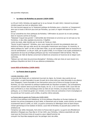 des querelles religieuses.



    •   Le retour de Richelieu au pouvoir (1624-1630)


Le 29 avril 1624, Richelieu est appelé par le roi au Conseil. En août 1624, il devient le principal
ministre jusqu'à sa mort en décembre 1642.
On s'est souvent appuyé sur le Testament politique de Richelieu pour y chercher un "programme",
alors que ce texte a été écrit plus tard par Richelieu, qui avait un regard rétrospectif sur son
œuvre.
Ce qui caractérise les choix politiques de Richelieu: l'affirmation du pouvoir du roi sans partage,
dans le royaume comme en Europe.
"Rabaisser l'orgueil des grands": il démantèle des forteresses en province qui ne sont pas sur les
frontières, ni des villes capitales de province. Il légifère
contre les duels, déjà interdits par le concile de Trente en 1563.
"Ruiner le parti huguenot": Richelieu, pour avoir essayé de convertir les protestants dans son
évêché du Poitou sait que cette œuvre de reconquête missionnaire sera longue. En revanche, le
statut politique du "parti" en fait un Etat dans l'Etat, ce qui est insupportable dans la monarchie en
voie de centralisation. Le 28 juin 1629, par la grâce d'Alès, le roi impose à ses sujets protestants la
suppression de tous les privilèges politiques que leur reconnaissaient l'édit de Nantes. Mais les
stipulations de l'édit de Nantes concernant la liberté de conscience et l'exercice de la religion sont
confirmés.
"Relever son nom dans les provinces étrangères": Richelieu a fait son choix et veut revenir à la
politique d'équilibre de Henri IV et aux alliances protestantes.



Louis XIII et Richelieu (1630-1643)

    •   La France dans la guerre


L'année charnière: 1630
La journée des Dupes est un événement tournant du règne. Au Conseil, deux points de vue
s'affrontent: un parti favorable à la paix (le parti de la reine-mère qui reste favorable à une alliance
avec l'Espagne), l'autre favorable à une intervention active de la France en Europe (le parti de
Richelieu, qui veut reprendre la politique traditionnelle de l'équilibre européen). Ces contradictions
trouvent leur solution dans la journée des Dupes, les 10, 11 et 12 novembre 1630. Louis XIII est
alors confronté à un choix dramatique entre sa mère et son ministre, et surtout entre deux choix
politiques. Le roi choisit de garder son ministre; la reine mère est contrainte à l'exil à Compiègne et
les grands qui l'ont soutenu sont arrêtés, et parfois même exécutés.


La France dans la guerre de Trente ans (1630-1643)
Le choix d'une politique anti-Habsbourg, et d'une politique d'équilibre en Europe implique de
soutenir les princes protestants et leurs alliés, le Danemark puis la Suède, avant d'entrer soi-même
ouvertement dans le conflit, en 1635. La guerre commence en Allemagne entre le Saint Empire
romain germanique et les Suédois et Danois. Louis XIII et Richelieu ne pouvant plus contenir les
ambitions de
l'empereur par alliés interposés, font entrer la France dans la guerre. La guerre est officiellement
déclarée à l'Espagne aux Pays-Bas le 19 mai 1635. pour Richelieu, l'alliance essentielle est celle
noué avec les Provinces Unies et la guerre a pour objectif premier de
conquérir les Pays-Bas espagnols pour les partager avec ses alliés.
 