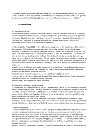 La guerre s'étend sur plusieurs théâtres d'opérations: sur la frontière des Pyrénées, en Franche-
Comté, en Artois et dans les Flandres, contre l'Espagne. L'empereur déclare quant à lui la guerre à
la France en décembre 1636. Les opérations ont lieu en Alsace, en Allemagne et en Italie.



    •   Les oppositions



Les révoltes antifiscales
On impose une fiscalité plus importante aux sujets du royaume de France. Mais on ne doit jamais
oublier dans le contexte de la guerre, omniprésente pour les gouvernants, que pour les gens des
campagnes d'autres maux sont trop souvent présents (années de mauvaise récoltes, pestes…).
Pour ceux qui y survivent, le poids de la fiscalité, qui ne cesse d'augmenter, devient alors
proprement insupportable, d'où des révoltes populaires.


La Révolte des Nu-Pieds (1639-1640) est l'une des plus graves et des plus longues. Elle éclate en
Normandie en 1639 et se prolonge pendant plus d'un an. La cause en est la volonté royale
d'imposer à cette province la gabelle, exempte jusque là comme pays producteur de sel (les "nu-
pieds" sont les travailleurs qui le ramassent au bord de la mer). Le soulèvement se concentre en
deux points: Rouen, révolte urbaine, et Basse-Normandie, révolte paysanne. La répression qui
s'abat sur eux revêt une extrême rigueur. Elle est confiée à une commission judiciaire, conduite par
le chancelier Séguier lui-même. Les pouvoirs dont il est pourvu sont absolument extraordinaires. Il
fonctionne comme un tribunal militaire en campagne, sans aucun respect des formes ordinaires de
justice. Les
accusés, privés de défense, sont jugés, condamnés et exécutés sur l'heure. Ceux qui échappent à
la peine capitale sont envoyés par centaines aux galères, et tous se voient écrasés d'amendes
énormes. Rouen est très durement éprouvée.
Cette répression d'un genre nouveau, par ses procédures expéditives et son
extrême violence, doit servir d'exemple dissuasif pour d'autres. Cependant, si l'on en juge par le
caractère récurrent des révoltes populaires, l'exemple
normand ne fut pas compris des autres provinces.


Une opposition religieuse: les jansénistes
La contestation des élites prend appui sur des choix religieux. C'est le cas des jansénistes, dont la
"secte", comme dira plus tard Louis XIV, apparaît en France dans les dernières années du règne de
Louis XIII. La doctrine apparaît en 1640 après la publication de l'Augustinus, écrit par Cornélius
Jansen, évêque d'Ypres aux Pays-Bas. C'est une forme renouvelée du calvinisme semble-t-il. La
Sorbonne réagit contre l'exagération du rôle
accordé à la grâce. Son chef de file, l'abbé de Saint-Cyran, est enfermé car il répandait cette
doctrine au sein du clergé, et Richelieu avait peur de nouveaux excès. Le mouvement que Richelieu
a tenté d'étouffer en mettant son chef de file à l'ombre prendra de l'ampleur sous son successeur.


L'opposition nobiliaire
Le cardinal est en butte à une opposition active des grands. Elle prend la forme de la révolte et du
complot, non pas contre le roi, mais contre son ministre. Les conjurateurs en général veulent
abattre le ministre pour faire pièce à sa politique anti-espagnole. Le complot le plus célèbre est
peut être celui du jeune favori du roi, Cinq-Mars, où trempent Gaston d'Orléans, le frère du roi. Ils
ont signé un traité avec le roi d'Espagne, Philippe IV, au printemps 1642. la conjuration éventée,
Richelieu exige la peine capitale pour Cinq-Mars et son ami de Thou, coupable de n'avoir pas
dénoncé le complot.
Mazarin, "créature" de Richelieu, succède à ce dernier à la demande de Louis XIII à la mort de son
 