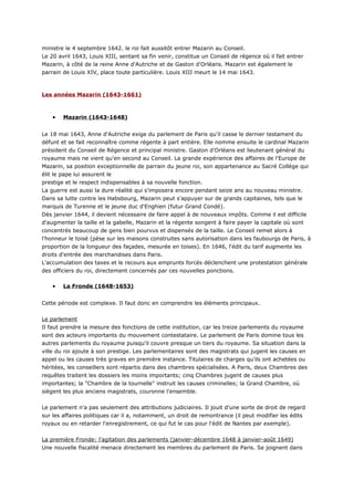 ministre le 4 septembre 1642. le roi fait aussitôt entrer Mazarin au Conseil.
Le 20 avril 1643, Louis XIII, sentant sa fin venir, constitue un Conseil de régence où il fait entrer
Mazarin, à côté de la reine Anne d'Autriche et de Gaston d'Orléans. Mazarin est également le
parrain de Louis XIV, place toute particulière. Louis XIII meurt le 14 mai 1643.



Les années Mazarin (1643-1661)



    •   Mazarin (1643-1648)


Le 18 mai 1643, Anne d'Autriche exige du parlement de Paris qu'il casse le dernier testament du
défunt et se fait reconnaître comme régente à part entière. Elle nomme ensuite le cardinal Mazarin
président du Conseil de Régence et principal ministre. Gaston d'Orléans est lieutenant général du
royaume mais ne vient qu'en second au Conseil. La grande expérience des affaires de l'Europe de
Mazarin, sa position exceptionnelle de parrain du jeune roi, son appartenance au Sacré Collège qui
élit le pape lui assurent le
prestige et le respect indispensables à sa nouvelle fonction.
La guerre est aussi la dure réalité qui s'imposera encore pendant seize ans au nouveau ministre.
Dans sa lutte contre les Habsbourg, Mazarin peut s'appuyer sur de grands capitaines, tels que le
marquis de Turenne et le jeune duc d'Enghien (futur Grand Condé).
Dès janvier 1644, il devient nécessaire de faire appel à de nouveaux impôts. Comme il est difficile
d'augmenter la taille et la gabelle, Mazarin et la régente songent à faire payer la capitale où sont
concentrés beaucoup de gens bien pourvus et dispensés de la taille. Le Conseil remet alors à
l'honneur le toisé (pèse sur les maisons construites sans autorisation dans les faubourgs de Paris, à
proportion de la longueur des façades, mesurée en toises). En 1646, l'édit du tarif augmente les
droits d'entrée des marchandises dans Paris.
L'accumulation des taxes et le recours aux emprunts forcés déclenchent une protestation générale
des officiers du roi, directement concernés par ces nouvelles ponctions.

    •   La Fronde (1648-1653)


Cette période est complexe. Il faut donc en comprendre les éléments principaux.


Le parlement
Il faut prendre la mesure des fonctions de cette institution, car les treize parlements du royaume
sont des acteurs importants du mouvement contestataire. Le parlement de Paris domine tous les
autres parlements du royaume puisqu'il couvre presque un tiers du royaume. Sa situation dans la
ville du roi ajoute à son prestige. Les parlementaires sont des magistrats qui jugent les causes en
appel ou les causes très graves en première instance. Titulaires de charges qu'ils ont achetées ou
héritées, les conseillers sont répartis dans des chambres spécialisées. A Paris, deux Chambres des
requêtes traitent les dossiers les moins importants; cinq Chambres jugent de causes plus
importantes; la "Chambre de la tournelle" instruit les causes criminelles; la Grand Chambre, où
siègent les plus anciens magistrats, couronne l'ensemble.


Le parlement n'a pas seulement des attributions judiciaires. Il jouit d'une sorte de droit de regard
sur les affaires politiques car il a, notamment, un droit de remontrance (il peut modifier les édits
royaux ou en retarder l'enregistrement, ce qui fut le cas pour l'édit de Nantes par exemple).


La première Fronde: l'agitation des parlements (janvier-décembre 1648 à janvier-août 1649)
Une nouvelle fiscalité menace directement les membres du parlement de Paris. Se joignent dans
 