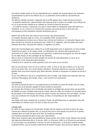 une même révolte contre le fisc les propriétaires de la capitale, les consommateurs qui subissent
l'augmentation du tarif et les officiers du roi. Le parlement prend la tête du mouvement de
résistance.
Par delà les intérêts menacés, il apparaît que le conflit oppose deux modes de gouvernement:
- le système traditionnel: l'administration des finances et de la justice est confiée à des officiers du
roi, le roi gouvernant assisté de sa noblesse au Conseil et dans les provinces
- un système nouveau, imposé par une guerre interminable et contestable puisqu'elle déchire la
chrétienté. Le roi, soumis à un ministre tout puissant, gouverne de plus en plus avec des
commissaires et des intendants nommés directement par lui.


Mazarin fait arrêté deux des meneurs de la Fronde, des parlementaires:
le conseiller Broussel, âgé de 73 ans, et le président Potier de Blancmesnil.
Des manifestations ont alors lieu en faveur des victimes de l'arbitraire. Le chancelier Séguier part
alors interdire les réunions du parlement pour mettre fin à l'agitation. Des barricades sont alors
dressées dans Paris. Broussel est relâché, et l'agitation se calme.


Après des marchandages pour mettre fin au conflit languissant avec le parlement, la reine accepte
finalement de signer, le 22 octobre 1648, une déclaration qui reprend celle proposée par le
parlement le 31 juillet: les intendants sont supprimés, le parlement sauvegarde son droit de regard
sur les édits fiscaux et les avantages de ses membres.
Mais au fond, la monarchie ne peut accepter les articles de cette déclaration en vertu de la
construction d'une monarchie administrative.
L'initiative de la reprise du conflit appartient donc à la reine et son ministre.


Dans la nuit des Rois, entre le 5 et le 6 janvier 1649, la reine et ses deux enfants, le roi qui a dix
ans et son jeune frère, leur oncle (Gaston d'Orléans), lieutenant général du royaume, et Mazarin,
quittent Paris sous bonne escorte pour Saint-Germain, décidés à reconquérir la capitale les armes à
la main.
Ce qui rend difficile le récit et la compréhension de la Fronde, c'est d'abord son extension dans les
provinces (Bourgogne, Normandie, Anjou…) qui suivent leurs parlements.


Les frondeurs
Les chefs de faction les plus en vue appartiennent à la famille du prince de Condé, mort en 1646:
son fils Louis II de Bourbon (appelé le Grand Condé) en particulier.
Les troupes des frondeurs sont constituées des clients et protégés des princes dans une pyramide
de fidélités qui peut mobiliser beaucoup de monde. Dans les villes, les frondeurs se recrutent parmi
les bourgeois et les marchands, les gens de métier soucieux de préserver leurs privilèges…Ce sont
ceux qui constituent les troupes des milices, armées, et encadrées par des responsables de
quartiers.
Les nobles sont aussi menacés par la pression fiscale: les gentilshommes se regroupent dans des
assemblées de noblesse autour de Paris et dans les provinces.


L'année 1649
En 1649, la reine s'appuie sur Condé dont l'armée tient les alentours de Paris et ferme les voies
d'accès pour affamer la grande ville. Le coup de force de la reine pousse une partie de la grande
noblesse dans la Fronde (la sœur et le frère de Condé par exemple).
Les frondeurs prennent de plus en plus pour cible Mazarin.
Cette haine s'exprime dans des pamphlets de toutes sortes. Pour éviter le pire, Mazarin fait acheter
des régiments allemands dès le 16 janvier 1649. Le 30 janvier 1649, le roi Charles Ier est exécuté,
ce qui provoque une contestation unanime. Au sein du parlement, un parti plus modéré émerge
progressivement, sous la houlette notamment de Nicolas Fouquet, alors procureur général. La paix
 
