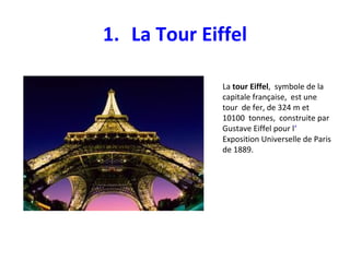 1. La Tour Eiffel
La tour Eiffel, symbole de la
capitale française, est une
tour de fer, de 324 m et
10100 tonnes, construite par
Gustave Eiffel pour l‘
Exposition Universelle de Paris
de 1889.
 