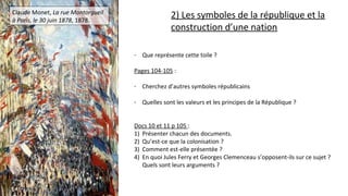 Claude Monet, La rue Montorgueil
à Paris, le 30 juin 1878, 1878.
- Que représente cette toile ?
Pages 104-105 :
- Cherchez d’autres symboles républicains
- Quelles sont les valeurs et les principes de la République ?
Docs 10 et 11 p 105 :
1) Présenter chacun des documents.
2) Qu’est-ce que la colonisation ?
3) Comment est-elle présentée ?
4) En quoi Jules Ferry et Georges Clemenceau s’opposent-ils sur ce sujet ?
Quels sont leurs arguments ?
2) Les symboles de la république et la
construction d’une nation
 