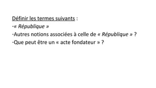 Définir les termes suivants :
-« République »
-Autres notions associées à celle de « République » ?
-Que peut être un « acte fondateur » ?
 