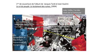 1ère
de couverture de l’album de Jacques Tardi et Jean Vautrin
Le cri du peuple. Le testament des ruines, (2004)
Symbolisent la
République
monarchiste et
bourgeoise…
…qui bénéficie du
soutien de l’Eglise et de
l’armée
Jules Vallès, l’un des
chefs de la Commune
La république sociale
écartée dans le sang au
profit de la République
monarchiste
 