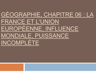 GÉOGRAPHIE, CHAPITRE 06 : LA
FRANCE ET L'UNION
EUROPÉENNE, INFLUENCE
MONDIALE, PUISSANCE
INCOMPLÈTE
 