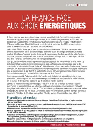 Énergie ❚ étude
Société Civile n° 143 ❚  Février 2014
Étude réalisée par Philippe François ▪▪▪
À l’heure où on ne parle plus – et avec raison – que de compétitivité de la France et de ses entreprises,
il convient de rappeler que, grâce à l’énergie nucléaire, le prix du MWh (mégawattheure) en France est l’un
des plus bas d’Europe (même s’il reste supérieur au prix américain) : 88 euros TTC pour l’industrie contre
134 euros en Allemagne. Mais à l’intérieur de ce prix, le coût de production d’un MWh varie énormément
d’une technologie à l’autre : de 1 (nucléaire) à 7 (photovoltaïque).
La Fondation iFRAP a évalué que, si nous réduisions la part du nucléaire de 75 à 50 % comme cela a été
annoncé précédemment par ce gouvernement pour augmenter la part de l’énergie renouvelable, la facture
serait de 30 milliards d’euros par an plus élevée pour le consommateur. Ce choix pourrait être celui d’un pays
ultra-riche, pas surendetté, pas déficitaire et pas en pleine crise du chômage. Mais ce choix ne peut pas être
celui de la France qui sacrifierait là un de ses avantages comparatifs.
Côté gaz, ces dix dernières années, la production de gaz et de pétrole non conventionnels (schiste, houille…)
a révolutionné la production d’énergie en Amérique du Nord. La France aurait, dans ses sous-sols, un des
potentiels les plus importants d’Europe évalué à 3 800 milliards de mètres cubes par le département de l’énergie
américain, soit 80 ans de consommation nationale. Pourquoi ne pas tenter de rendre la France plus indépendante
pour sa consommation de gaz dont 99 % sont importés (environ 30 % de la consommation finale d’énergie de
l’industrie et des ménages), creusant la balance commerciale de la France ?
Les gouvernements et le Parlement ont décidé d’interdire toute évaluation du potentiel disponible et toute
exploitation. Certains, et parmi eux Arnaud Montebourg ou Laurent Fabius, Bruno Lemaire ou Valérie Pécresse,
ont le courage de dire qu’il faut regarder le gaz de schiste de manière objective.
La loi sur la transition énergétique annoncée pour l’été 2014 ne doit pas se tromper d’urgence. L’urgence
c’est l’emploi et la compétitivité de nos entreprises. La France est un des pays industrialisés dont l’efficacité
énergétique est la meilleure, la production de CO2 la plus faible et qui dispose de leaders mondiaux dans le secteur
énergétique. Ne gâchons pas nos atouts. La France est face à trois choix décisifs. Combien d’énergie allons-nous
consommer ? Combien de CO2 allons-nous produire ? Quelles sources d’énergies allons-nous utiliser ?
Propositions principales :
❚❚ Maintenir en fonction les centrales nucléaires certifiées par l’Autorité de sûreté nucléaire, et jugées rentables
par leur propriétaire.
❚❚ Construire en permanence un, puis deux réacteurs nucléaires en France –soit quatre d’ici 2030 –, débuter en 2017
la construction de la centrale EPR de Penly.
❚❚ Moduler finement le prix de l’électricité en fonction de son coût (saisonnier, journalier, horaire).
❚❚ Évaluer le potentiel du gaz et du pétrole de schiste et mener des exploitations expérimentales. Passer à la production
si elle est sûre et rentable.
❚❚ Accentuer la recherche sur les technologies d’avenir (photovoltaïque, biomasse de seconde génération, nucléaire
de 4e
 génération, géothermie profonde, stockage hydrogène/méthane).
❚❚ Supprimer les subventions et obligations d’achat aux technologies actuellement non compétitives.
❚❚ Lancer la réflexion sur les moyens de défense contre les effets du dérèglement climatique.
la France face
aux choix énergétiques
 