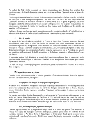 Au début du XXe
siècle, pourtant, de façon pragmatique, ces derniers font évoluer leur
positionnement : la Grande-Bretagne entame son retrait au profit de l'Australie et de la Nouvelle-
Zélande.
Les deux guerres mondiales introduisent de forts changements dans les relations entre les territoires
du Pacifique et leur métropole européenne ; ils sont dus à la fois à la forte implication des
Océaniens, accourus en masse au secours de la mère-patrie, et à la perte de prestige des États
européens ; de fortes attentes et une vision souvent idyllique, portée par un corps enseignant ou des
missionnaires soucieux de vanter les mérites de leur patrie, sont douchées par des années de
sacrifice et d'éloignement.
La France doit en conséquence revoir ses relations avec les populations locales. C'est l'objectif de la
loi-cadre « Defferre » de 1956, qui prévoit l'évolution vers une plus grande autonomie.
3 Vers la bombe
Au sortir de la Seconde Guerre mondiale, la France se lance dans l'aventure atomique. Presque
parallèlement, entre 1950 et 1960, la volonté de restaurer son statut, notamment vis-à-vis du
concurrent anglo-saxon, et la position idéale de Tahiti sur les routes aériennes dans le Pacifique sud
poussent la France à y installer un aéroport international. Ainsi, lorsque le sud algérien vient à faire
défaut comme terrain expérimentation, le choix se porte logiquement sur la Polynésie qui remplit
les conditions d'éloignement, de faible population et de liaisons nécessaires à la conduite d'essais
nucléaires.
A partir des années 1960, l'Océanie se trouve ainsi brutalement plongée dans la modernité, tandis
que l'évolution entamée par la loi-cadre « Defferre » est brusquement interrompue par l'intérêt
supérieur de la nation.
Un arrêt sur image à cette époque permet de dresser à grands traits la stature suivante de la France
dans la région.
2 Un positionnement atypique.
Dans un océan de représentations, la France symbolise l'État colonial démodé, doté d'un appareil
militaire fortement marqué par le passé.
1 Géographie des marges et Pacifique des perceptions
A rebours de la perspective européenne classique, un planisphère centré sur le Pacifique permet d'un
coup d’œil d'identifier la position que les territoires français occupent dans le Grand Océan ;
hormis Clipperton, ils sont regroupés au sud de l’Équateur, sur les marges, et écrasés par la masse
australienne.
Le jeu des perceptions domine largement les relations entre la France et ses voisins durant la vie
active du Centre d'expérimentation du Pacifique (CEP) : celle-là couvre ses essais du voile du
secret, justifié par les inéluctables enjeux de la défense nationale, pendant que les gouvernements
australien et néo-zélandais avivent les peurs et le rejet des associations, media et États insulaires.
2 Une position politique jugée anachronique
Dans un espace dominé par le pragmatisme anglo-saxon et la tutelle des grands États riverains, la
France fait figure de métropole coloniale rétrograde, gardant jalousement le contrôle de son
« extrême-occident ». Au début de la Ve
République, le brutal coup d'arrêt porté au mouvement
institutionnel vers plus d'autonomie, décidé pour garantir la sécurité des essais, contribue à son
isolement.
 