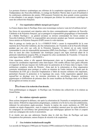 Les postures d'entrave systématique aux réformes de la coopération régionale et aux aspirations à
l'indépendance des Nouvelles-Hébrides, le coulage du Rainbow Warrior dans le port d'Auckland et
les soubresauts calédoniens des années 1980 poussent l'inimitié des deux grands voisins australien
et néo-zélandais à son apogée, lesquels ne manquent pas d'attiser les mouvements centrifuges au
cœur des collectivités françaises.
3 Une organisation militaire marquée par le passé
La France dispose dans le Pacifique d'une zone économique exclusive vaste de 6,8 millions de km².
Ses forces de souveraineté sont réparties entre les deux commandements supérieurs de Nouvelle-
Calédonie et de Polynésie française, qui se partagent la responsabilité géographique et fonctionnelle
du « théâtre Pacifique » : au général (aviateur ou terrien) commandant les forces armées en
Nouvelle-Calédonie (FANC) la responsabilité aéro-terrestre pendant que l'amiral commandant les
forces armées en Polynésie française (FAPF) assure le volet maritime.
Mais le partage ne s'arrête pas là. Le « COMSUP FANC » assure la responsabilité de la zone
maritime de la Nouvelle Calédonie, des îles mélanésiennes, de l’Australie et de la Nouvelle Zélande
pendant que son alter ego celle de la Polynésie française. Ce dernier est en outre Amiral
commandant la zone de responsabilité permanente (ZRP) Asie-Pacifique, « ALPACI » : elle s'étend
d'est en ouest des côtes occidentales des Amériques jusqu’à une ligne nord-sud allant de la
péninsule indochinoise jusqu'au Pôle, en longeant les côtes occidentales de l'Australie. À l'ouest de
cette ligne s'étend la ZRP d' « ALINDIEN ».
Cette répartition, même si elle apparaît théoriquement claire sur le planisphère, nécessite des
mesures de coordination importantes entre états-majors. Elle semble efficace mais guère efficiente
et n'apparaît de fait pas toujours très lisible pour les partenaires de la France dans la région. Cette
architecture complexe résulte de l'histoire : d'une part de la colonisation et d'une organisation
construite initialement pour protéger et veiller au maintien de l'ordre intérieur et d'autre part de
l'installation du CEP, qui a nécessité l'implantation à Tahiti de moyens militaires très importants,
permettant d'assurer la protection et la logistique des essais. Cette organisation apparaît donc
aujourd’hui en décalage avec les missions prioritaires de surveillance d'espaces maritimes
gigantesques et d'affirmation de présence dans les zones troublées du Pacifique nord, où la liberté
de navigation est remise en cause.
3 La France à la recherche d'un dessein.
Trois problématiques se dégagent : le Pacifique sud, l'évolution des collectivités et la relation au
Grand Océan.
1 Des relations régionales apaisées
Deux actions éteignent la défiance, née après la colonisation de l'Australie et omniprésente pendant
deux siècles. D'abord les négociations pragmatiques, conduites à la fin de la crise néo-calédonienne,
réduisent les préventions anglo-saxonnes. Ensuite la reprise des essais nucléaires en 1995 fait
craindre un regain d'opposition ; mais le respect du calendrier annoncé pour les arrêts définitifs et
les campagnes de surveillance tant géomécanique que radiologique apaisent les États et coupent
court aux campagnes des media et associations.
Il en résulte non pas une admission franche dans le club des États du Pacifique sud mais
l'acceptation d'un partenaire, autour d'enjeux de sécurité et de coopération.
2 Une évolution institutionnelle tangible
Les accords de Matignon (1988) puis de Nouméa (1998) conduisent la Nouvelle-Calédonie, via une
 
