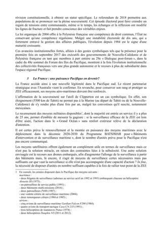révision constitutionnelle, à obtenir un statut spécifique. Le referendum de 2018 permettra aux
populations de se prononcer sur la pleine souveraineté. Cet épisode électoral peut faire craindre un
regain de tensions entre communautés, même si le temps, les échanges et la réflexion ont modifié
les lignes de fracture et fait prendre conscience des véritables enjeux.
La loi organique de 2004 offre à la Polynésie française une compétence de droit commun, l’État ne
conservant qu'une compétence régalienne. Malgré une instabilité électorale de dix ans, qui a
fortement entravé la gestion des affaires publiques, l'évolution depuis 1984 est le signe d'une
maturité croissante.
Ces avancées institutionnelles fortes, alliées à des gestes symboliques tels que la présence pour la
première fois en septembre 2017 des exécutifs des gouvernements de Nouvelle-Calédonie et de
Polynésie française en tant que membres à part entière au 29e « Dialogue post-forum », dans le
cadre du 48e sommet du Forum des Iles du Pacifique, montrent à la fois l'évolution institutionnelle
des collectivités françaises vers une plus grande autonomie et le recours à plus de subsidiarité dans
l'espace régional Pacifique.
3 La France : une puissance Pacifique en devenir?
La France accède ainsi à une nouvelle légitimité dans le Pacifique sud. Le récent partenariat
stratégique avec l'Australie vient le confirmer. En revanche, pour conserver son rang et protéger sa
ZEE efficacement, ses moyens aéro-maritimes doivent être renforcés.
L'affirmation de la souveraineté sur l'atoll de Clipperton est un cas symbolique. En effet, son
éloignement (5500 km de Tahiti) ne permet pas à la Marine (au départ de Tahiti ou de la Nouvelle-
Calédonie) de s'y rendre plus d'une fois par an, malgré les convoitises qu'il suscite, notamment
mexicaines.
Le recensement des moyens militaires disponibles1
, dont la majorité est entrée en service il y a plus
de 25 ans, permet d'emblée de mesurer la gageure : si la surveillance efficace de la ZEE est loin
d'être aisée, l'action dans le « Grand Océan » sans renfort extérieur relève de la déclaration
d'intention.
Il est certes prévu le renouvellement et la montée en puissance des moyens maritimes avec le
déploiement dans la décennie 2020-2030 du Programme BATSIMAR pour « Bâtiments
d'intervention et de surveillance maritime », dont le nombre d'unités prévu pour le Pacifique n'est
pas encore communiqué.
Les moyens satellitaires offrent également un complément utile en termes de surveillance mais ce
n'est pas la solution miracle, en raison des contraintes liées à la nébulosité. Une autre solution
envisagée est le recours aux drones embarqués, afin d'augmenter l'allonge de la surveillance à partir
des bâtiments mais, là encore, il s'agit de moyens de surveillance certes nécessaires mais pas
suffisants car que vaut la surveillance si elle n'est pas accompagnée d'une capacité d'action ? In fine,
la nécessité de disposer d'unités en nombre suffisant capables à la fois de rallier tout point de la ZEE
1 En cumulé, les armées disposent dans le Pacifique des moyens suivants :
maritimes :
- deux frégates de surveillance (admises au service actif en 1992 et 1993) embarquant chacune un hélicoptère
Alouette III (1975) ;
- un patrouilleur de service public (1991) ;
- deux bâtiments multi-missions (2016) ;
- deux patrouilleurs P400 (1987) ;
- une vedette côtière de surveillance maritime (2004);
- deux remorqueurs côtiers (1984 et 1985) ;
aériens :
- cinq avions de surveillance maritime Gardian Falcon F200 (1984);
- quatre avions de transport tactique Casa CN 235 (1991) ;
- trois hélicoptères de manœuvre Puma (1974) ;
- deux hélicoptères Dauphin N3 (2011 et 2012).
 