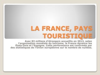 LA FRANCE, PAYS 
TOURISTIQUE 
Avec 83 millions d'étrangers accueillis en 2013, selon 
l'organisation mondiale du tourisme, la France devance les 
États-Unis et l'Espagne. Cette performance est confirmée par 
des statistiques de l'Union européenne sur le nombre de nuitées. 
 