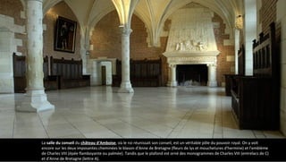 La salle du conseil du château d'Amboise, où le roi réunissait son conseil, est un véritable pôle du pouvoir royal. On y voit
encore sur les deux imposantes cheminées le blason d'Anne de Bretagne (fleurs de lys et mouchetures d'hermine) et l'emblème
de Charles VIII (épée flamboyante ou palmée). Tandis que le plafond est orné des monogrammes de Charles VIII (entrelacs de C)
et d'Anne de Bretagne (lettre A).
 