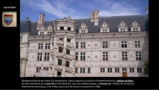 Résidence favorite des Valois à la Renaissance, chacun apporta sa touche à l'embellissement du château de Blois.
On doit l'aile Nord-est à Louis XII et l'aile Nord Est, avec son célèbre escalier, à François Ier. Théâtre de nombreux
évènements historiques, C'est à Blois que le duc de Guise est assassiné en 1588.
Loir-et-Cher
 