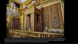 C'est dans ce fastueux décor de brocart d’or et d’argent sur fond cramoisi, exposé face au soleil levant, que Louis XIV dînait au
"petit couvert" et qu’avaient lieu chaque jour les cérémonies du "lever" et du "coucher" du Roi. C’est également dans cette
chambre que mourut Louis XIV, le 1er septembre 1715, après soixante-douze ans de règne.
 