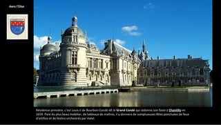 Résidence princière, c'est Louis II de Bourbon-Condé dit le Grand Condé qui redonna son faste à Chantilly en
1659. Paré du plus beau mobilier, de tableaux de maîtres, il y donnera de somptueuses fêtes ponctuées de feux
d'artifice et de festins orchestrés par Vatel.
dans l'Oise
 