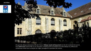 Plus grande abbaye cistercienne d'Île-de-France, l'Abbaye royale de Royaumont est née de la volonté de Louis IX,
futur Saint-Louis (1214-1270). Le roi, très pieux, s'implique dans la fondation de cette abbaye et y effectue de
nombreuses visites tout au long de son règne, partageant le quotidien des moines.
Val d'Oise
 