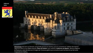 Chenonceau doit tant aux femmes une grande part de son charme, qu'on le surnomme le "château des Dames".
Légué par Henri II à sa célèbre favorite, Diane de Poitiers, puis restitué à Catherine de Médicis, devenue Régente
du Royaume, cette dernière est à l'origine de l'immense galerie qui surmonte le pont de Diane et qui fait toute
l'originalité de l'édifice.
Indre-et-
Loire
 