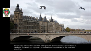 Principal vestige de l'ancien Palais de la Cité, la Conciergerie est la résidence et le siège du pouvoir des rois de
France du Xe au XIVe siècle. En 1370, Charles V lui préfère le Louvre et la Conciergerie est alors convertie en
prison d'état.
Paris
 