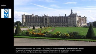 Résidence royale sous Henri IV et Louis XIII, c'est Louis XIV qui embellit le Château de Saint-Germain-en-Laye avec
les jardins de Le Nôtre et les aménagements réalisés par Mansart, avant de ne lui préférer Versailles. Louis XVI
l'offre à son frère, futur Charles X, avant que Napoléon III ne le restaure de 1862 à 1867.
Yvelines
 