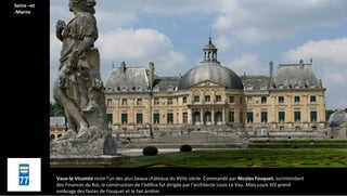 Vaux-le-Vicomte reste l'un des plus beaux châteaux du XVIIe siècle. Commandé par Nicolas Fouquet, surintendant
des Finances du Roi, la construction de l'édifice fut dirigée par l'architecte Louis Le Vau. Mais Louis XIV prend
ombrage des fastes de Fouquet et le fait arrêter.
Seine –et
-Marne
 