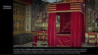 Au premier étage du château de Vaux-le-Vicomte se trouvent les appartements privés de Nicolas Fouquet, composés de
trois pièces, l’antichambre, le cabinet et la chambre. La chambre du surintendant est décorée d'une fresque au plafond
représentant le Triomphe de la Fidélité, allusion à l'attachement de Nicolas Fouquet au Roi pendant la Fronde.
Chambre du
surintendant
 
