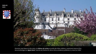 Domaine royal depuis le XIIe siècle, le château de Loches accueille des hôtes célèbres, notamment Jeanne d'Arc,
Anne de Bretagne ou Agnès Sorel. Favorite de Charles VII, elle en fait sa résidence préférée et y meurt en 1450.
Indre-et-
Loire
 