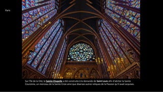 Sur l'île de la Cité, la Sainte-Chapelle a été construite à la demande de Saint Louis afin d'abriter la Sainte
Couronne, un morceau de la Sainte Croix ainsi que diverses autres reliques de la Passion qu'il avait acquises.
Paris
 
