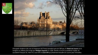 Principale résidence des rois et empereurs de France pendant près de 700 ans, le Palais du Louvre est à
l'origine un château fort érigé par Philippe Auguste en 1190. Charles V en fit sa résidence royale, lui
succèdent François Ier, Henri IV, Louis XIII et Louis XIV qui finalement boudera le Louvre pour Versailles.
 