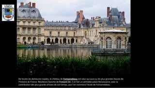 De toutes les demeures royales, le château de Fontainebleau est celui qui aura vu les plus grandes heures de
l'histoire de France. Résidence favorite de François Ier, il en fait un véritable palais Renaissance, avec la
contribution des plus grands artistes de son temps, que l'on nommera l'école de Fontainebleau.
 
