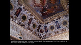 A Fontainebleau, l'Escalier du roi, remanié sous Louis XV, correspondait au XVIe siècle aux appartements de la
duchesse d'Étampes, favorite de François Ier. Le décor de stuc et de fresques, réalisé entre 1541 et 1544 par Le
Primatice, illustre la vie d'Alexandre le Grand.
 