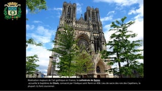 Réalisation majeure de l'art gothique en France, la cathédrale de Reims
accueille le baptême de Clovis, consacré par l'évêque saint Remi en 498. Lieu de sacre des rois des Capétiens, la
plupart s'y font couronner.
 