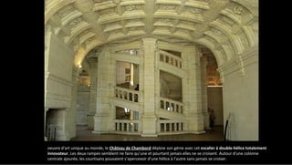 oeuvre d'art unique au monde, le Château de Chambord déploie son génie avec cet escalier à double-hélice totalement
innovateur. Les deux rampes semblent ne faire qu’une et pourtant jamais elles ne se croisent. Autour d'une colonne
centrale ajourée, les courtisans pouvaient s’apercevoir d’une hélice à l’autre sans jamais se croiser.
 