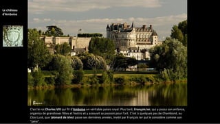 C'est le roi Charles VIII qui fit d'Amboise un véritable palais royal. Plus tard, François Ier, qui y passa son enfance,
organisa de grandioses fêtes et festins et y assouvit sa passion pour l'art. C'est à quelques pas de Chambord, au
Clos-Lucé, que Léonard de Vinci passe ses dernières années, invité par François Ier qui le considère comme son
"père".
Le château
d'Amboise
 