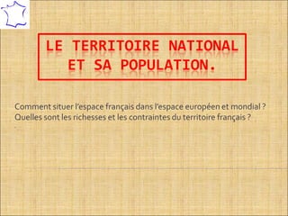 LE TERRITOIRE NATIONAL
ET SA POPULATION.
Comment situer l’espace français dans l’espace européen et mondial ?
Quelles sont les richesses et les contraintes du territoire français ?
.
 
