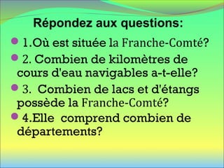 1.Où est située la Franche-Comté?
2. Combien de kilomètres de
cours d'eau navigables a-t-elle?
3. Combien de lacs et d'étangs
possède la Franche-Comté?
4.Elle comprend combien de
départements?
Répondez aux questions:
 