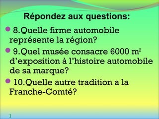 8.Quelle firme automobile
représente la région?
9.Quel musée consacre 6000 m2
d’exposition à l’histoire automobile
de sa marque?
10.Quelle autre tradition a la
Franche-Comté?
l
Répondez aux questions:
 