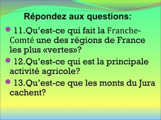 11.Qu’est-ce qui fait la Franche-
Comté une des régions de France
les plus «vertes»?
12.Qu’est-ce qui est la principale
activité agricole?
13.Qu’est-ce que les monts du Jura
cachent?
Répondez aux questions:
 