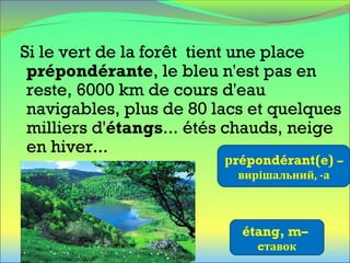 Si le vert de la forêt tient une place
prépondérante, le bleu n'est pas en
reste, 6000 km de cours d'eau
navigables, plus de 80 lacs et quelques
milliers d'étangs... étés chauds, neige
en hiver...
рrépondérant(e) –
вирішальний, -а
étang, m–
cтавок
 