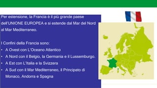 Stati dell’Europa occidentale
Per estensione, la Francia è il più grande paese
dell’UNIONE EUROPEA e si estende dal Mar del Nord
al Mar Mediterraneo.
I Confini della Francia sono:
• A Ovest con L’Oceano Atlantico
• A Nord con il Belgio, la Germania e il Lussemburgo.
• A Est con L’Italia e la Svizzera
• A Sud con il Mar Mediterraneo, il Principato di
Monaco, Andorra e Spagna
 