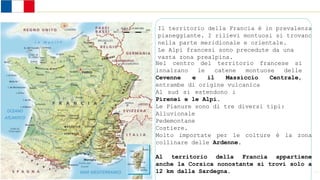 Stati dell’Europa occidentale
Il territorio della Francia è in prevalenza
pianeggiante. I rilievi montuosi si trovano
nella parte meridionale e orientale.
Le Alpi francesi sono precedute da una
vasta zona prealpina.
Nel centro del territorio francese si
innalzano le catene montuose delle
Cevenne e il Massiccio Centrale,
entrambe di origine vulcanica
Al sud si estendono i
Pirenei e le Alpi.
Le Pianure sono di tre diversi tipi:
Alluvionale
Pedemontane
Costiere.
Molto importate per le colture è la zona
collinare delle Ardenne.
Al territorio della Francia appartiene
anche la Corsica nonostante si trovi solo a
12 km dalla Sardegna.
 