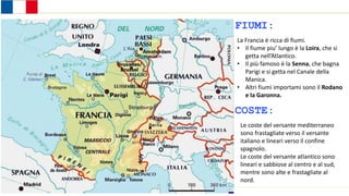 Stati dell’Europa occidentale
FIUMI:
La Francia è ricca di fiumi.
• Il fiume piu’ lungo è la Loira, che si
getta nell’Atlantico.
• Il più famoso è la Senna, che bagna
Parigi e si getta nel Canale della
Manica.
• Altri fiumi importami sono il Rodano
e la Garonna.
COSTE:
Le coste del versante mediterraneo
sono frastagliate verso il versante
italiano e lineari verso il confine
spagnolo.
Le coste del versante atlantico sono
lineari e sabbiose al centro e al sud,
mentre sono alte e frastagliate al
nord.
 