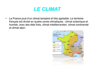 LE CLIMAT
• La France jouit d’un climat tempéré et très agréable. Le territoire
français est divisé en quatre zones climatiques : climat océanique et
humide, avec des étés frais, climat méditerranéen, climat continental
et climat alpin.
 