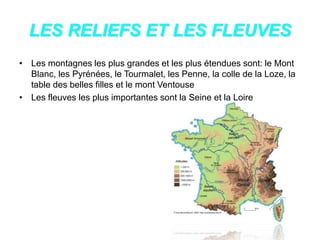 LES RELIEFS ET LES FLEUVES
• Les montagnes les plus grandes et les plus étendues sont: le Mont
Blanc, les Pyrénées, le Tourmalet, les Penne, la colle de la Loze, la
table des belles filles et le mont Ventouse
• Les fleuves les plus importantes sont la Seine et la Loire
 