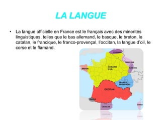 LA LANGUE
• La langue officielle en France est le français avec des minorités
linguistiques, telles que le bas allemand, le basque, le breton, le
catalan, le francique, le franco-provençal, l’occitan, la langue d’oil, le
corse et le flamand.
 