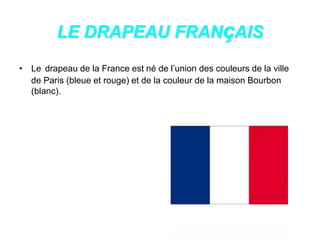 LE DRAPEAU FRANçAIS
• Le drapeau de la France est né de l’union des couleurs de la ville
de Paris (bleue et rouge) et de la couleur de la maison Bourbon
(blanc).
 