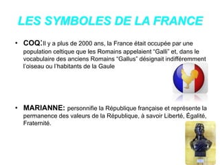 LES SYMBOLES DE LA FRANCE
• COQ:Il y a plus de 2000 ans, la France était occupée par une
population celtique que les Romains appelaient “Galli” et, dans le
vocabulaire des anciens Romains “Gallus” désignait indifféremment
l’oiseau ou l’habitants de la Gaule
• MARIANNE: personnifie la République française et représente la
permanence des valeurs de la République, à savoir Liberté, Égalité,
Fraternité.
 